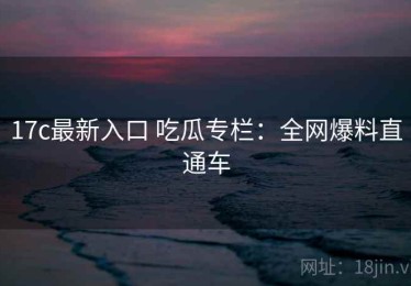 17c最新入口 吃瓜专栏：全网爆料直通车