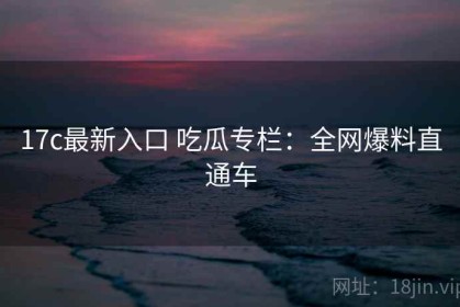 17c最新入口 吃瓜专栏：全网爆料直通车