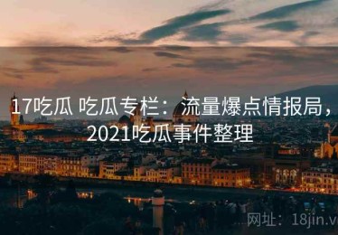 17吃瓜 吃瓜专栏：流量爆点情报局，2021吃瓜事件整理