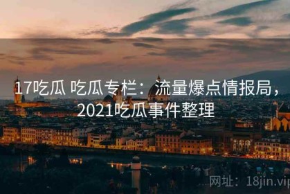 17吃瓜 吃瓜专栏：流量爆点情报局，2021吃瓜事件整理
