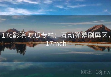17c影院 吃瓜专栏：互动弹幕刷屏区，17mch