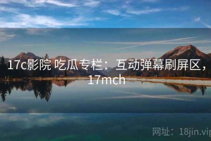 17c影院 吃瓜专栏：互动弹幕刷屏区，17mch