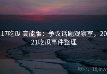 17吃瓜 高能版：争议话题观察室，2021吃瓜事件整理