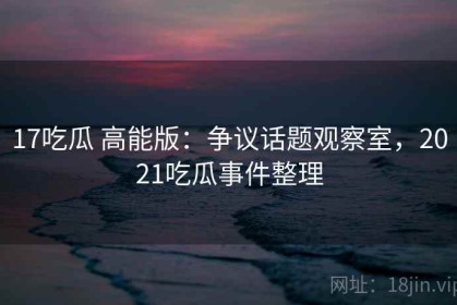 17吃瓜 高能版：争议话题观察室，2021吃瓜事件整理