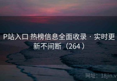 P站入口 热榜信息全面收录 · 实时更新不间断（264 ）