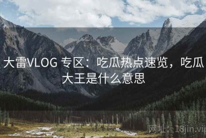 大雷VLOG 专区：吃瓜热点速览，吃瓜大王是什么意思