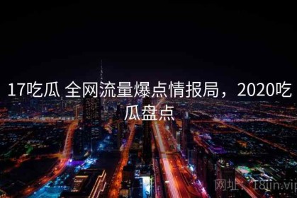 17吃瓜 全网流量爆点情报局，2020吃瓜盘点
