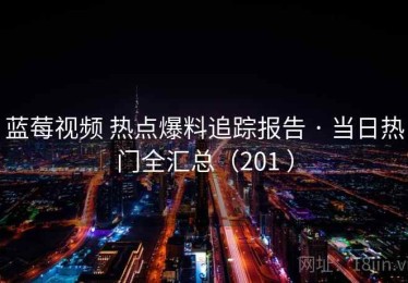 蓝莓视频 热点爆料追踪报告 · 当日热门全汇总（201 ）