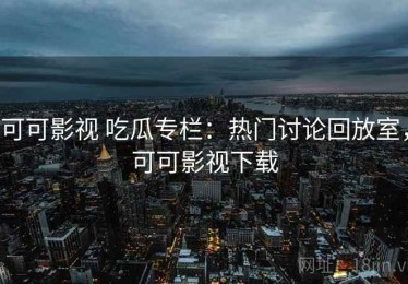可可影视 吃瓜专栏：热门讨论回放室，可可影视下载