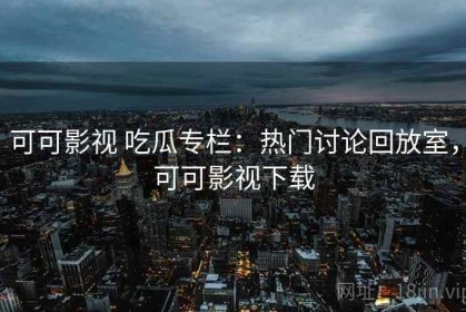 可可影视 吃瓜专栏：热门讨论回放室，可可影视下载
