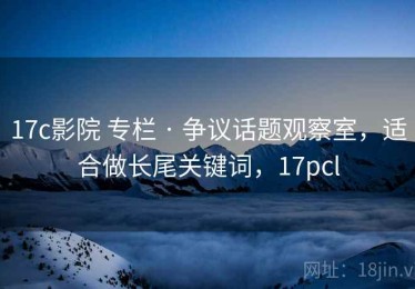 17c影院 专栏 · 争议话题观察室，适合做长尾关键词，17pcl