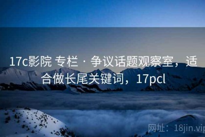 17c影院 专栏 · 争议话题观察室，适合做长尾关键词，17pcl