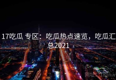 17吃瓜 专区：吃瓜热点速览，吃瓜汇总2021