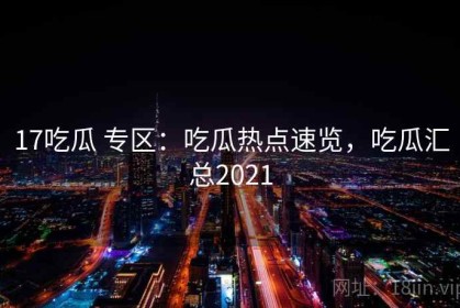 17吃瓜 专区：吃瓜热点速览，吃瓜汇总2021