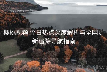 樱桃视频 今日热点深度解析与全网更新追踪导航指南