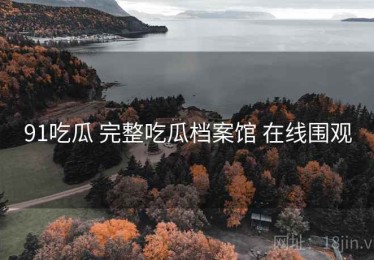 91吃瓜 完整吃瓜档案馆 在线围观