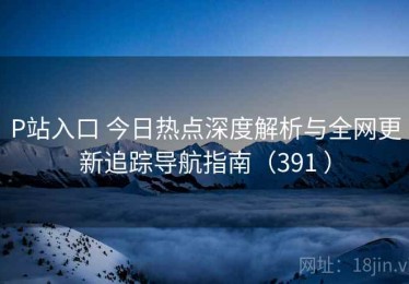 P站入口 今日热点深度解析与全网更新追踪导航指南（391 ）
