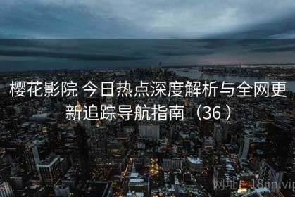 樱花影院 今日热点深度解析与全网更新追踪导航指南（36 ）