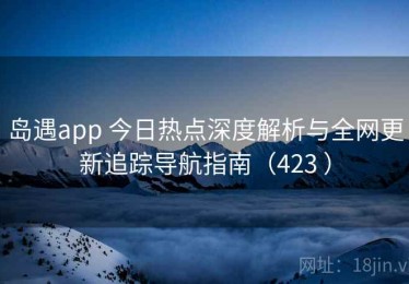 岛遇app 今日热点深度解析与全网更新追踪导航指南（423 ）