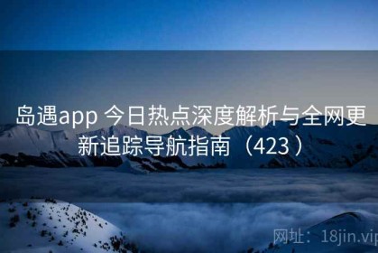 岛遇app 今日热点深度解析与全网更新追踪导航指南（423 ）