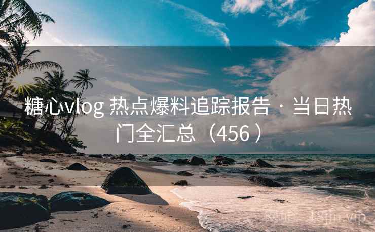 糖心vlog 热点爆料追踪报告 · 当日热门全汇总（456 ）