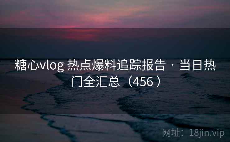 糖心vlog 热点爆料追踪报告 · 当日热门全汇总（456 ）
