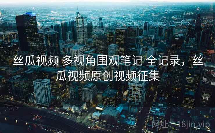 丝瓜视频 多视角围观笔记 全记录，丝瓜视频原创视频征集