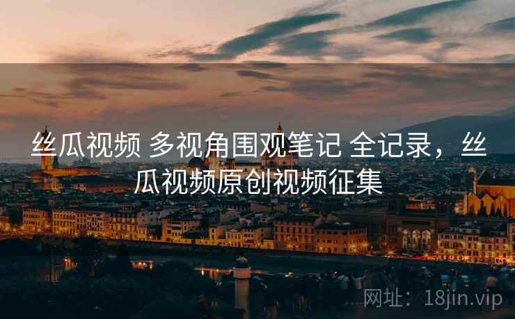 丝瓜视频 多视角围观笔记 全记录，丝瓜视频原创视频征集