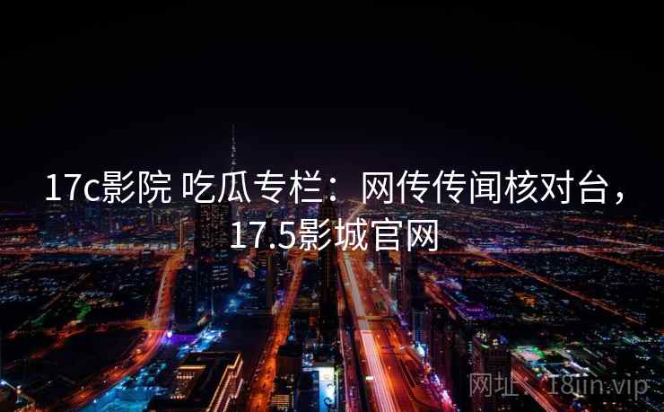 17c影院 吃瓜专栏：网传传闻核对台，17.5影城官网