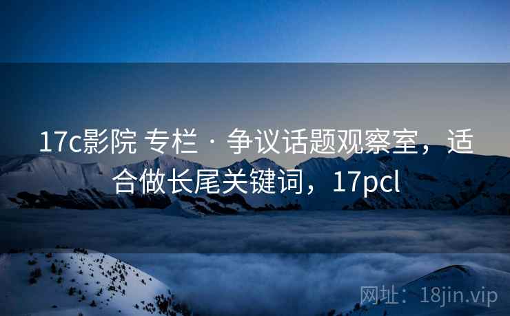 17c影院 专栏 · 争议话题观察室，适合做长尾关键词，17pcl