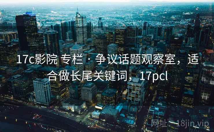 17c影院 专栏 · 争议话题观察室，适合做长尾关键词，17pcl