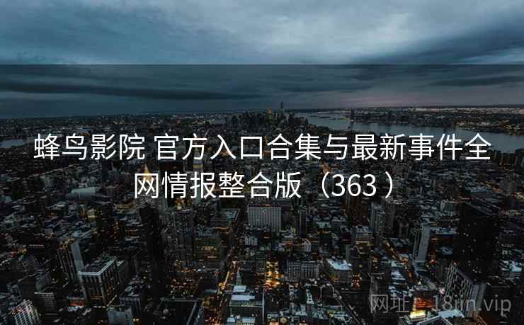 蜂鸟影院 官方入口合集与最新事件全网情报整合版（363 ）