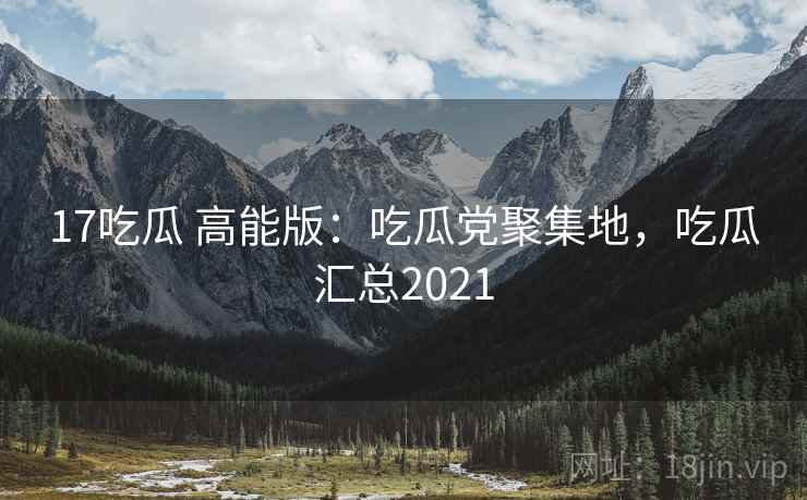 17吃瓜 高能版：吃瓜党聚集地，吃瓜汇总2021