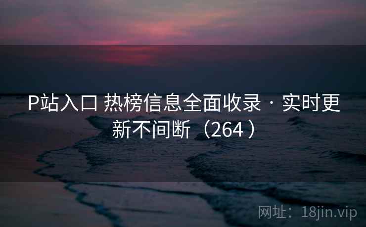 P站入口 热榜信息全面收录 · 实时更新不间断（264 ）