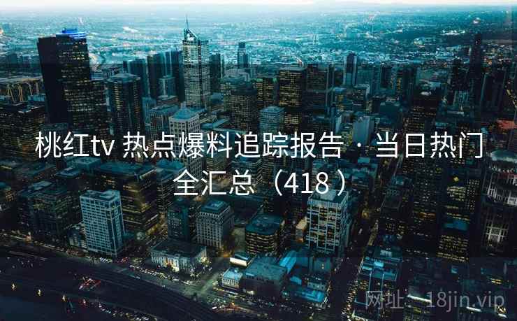 桃红tv 热点爆料追踪报告 · 当日热门全汇总（418 ）