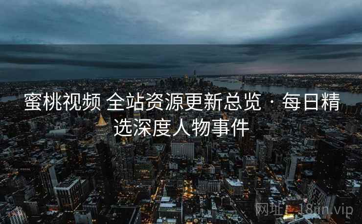 蜜桃视频 全站资源更新总览 · 每日精选深度人物事件
