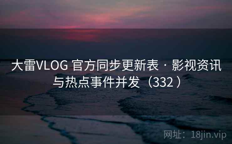 大雷VLOG 官方同步更新表 · 影视资讯与热点事件并发（332 ）