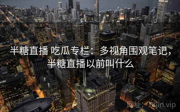 半糖直播 吃瓜专栏：多视角围观笔记，半糖直播以前叫什么