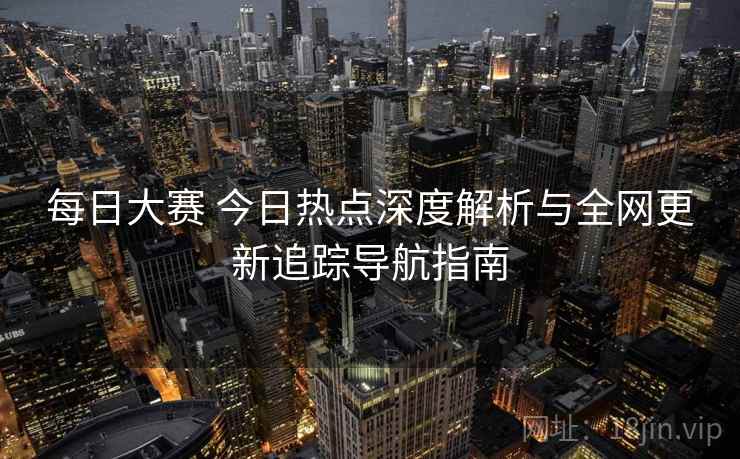 每日大赛 今日热点深度解析与全网更新追踪导航指南