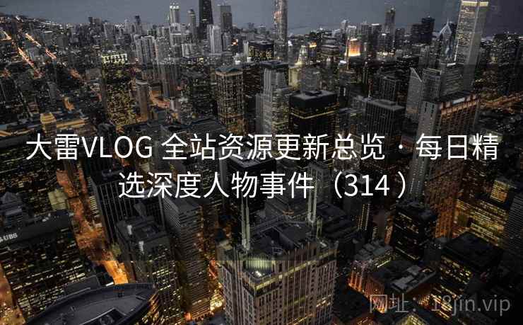 大雷VLOG 全站资源更新总览 · 每日精选深度人物事件（314 ）