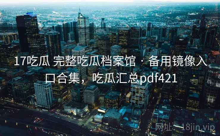 17吃瓜 完整吃瓜档案馆 · 备用镜像入口合集，吃瓜汇总pdf421