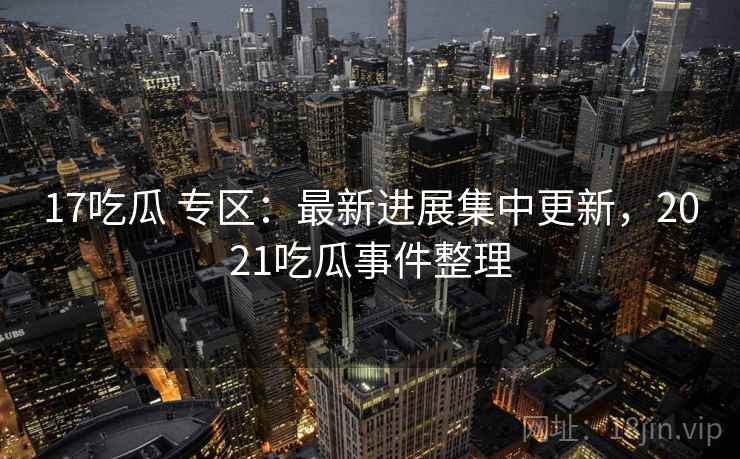 17吃瓜 专区：最新进展集中更新，2021吃瓜事件整理