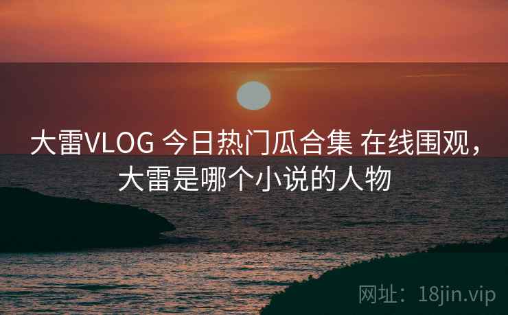 大雷VLOG 今日热门瓜合集 在线围观，大雷是哪个小说的人物