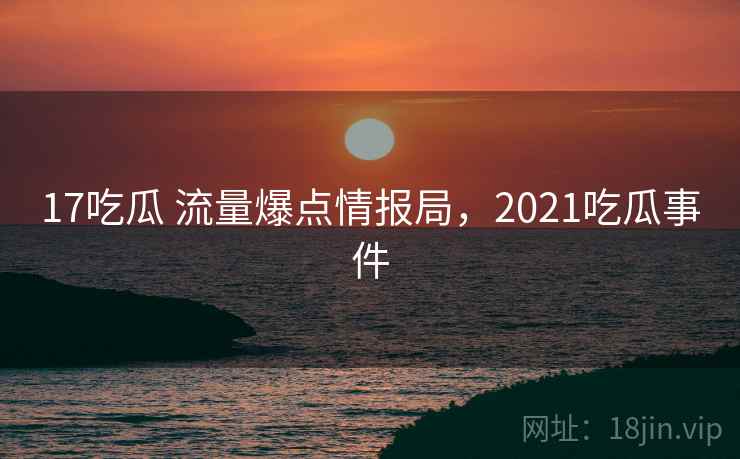 17吃瓜 流量爆点情报局，2021吃瓜事件