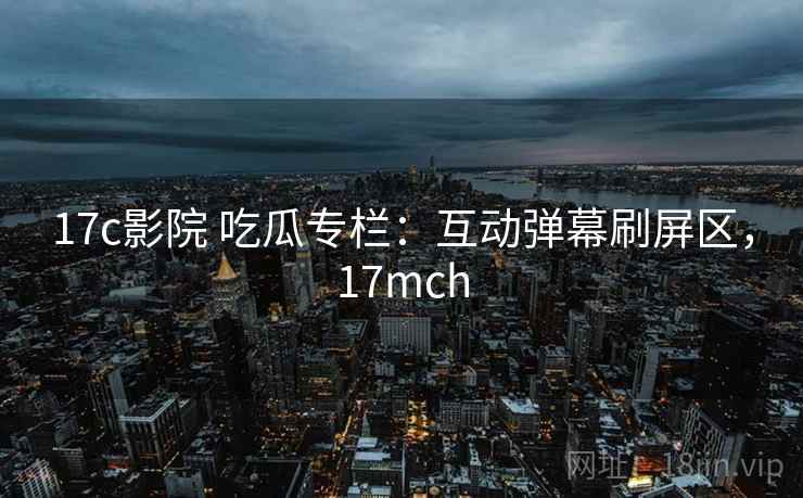 17c影院 吃瓜专栏：互动弹幕刷屏区，17mch
