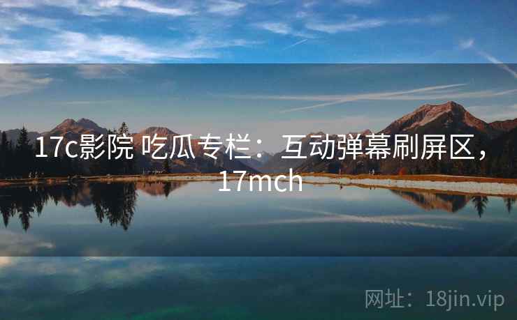 17c影院 吃瓜专栏：互动弹幕刷屏区，17mch