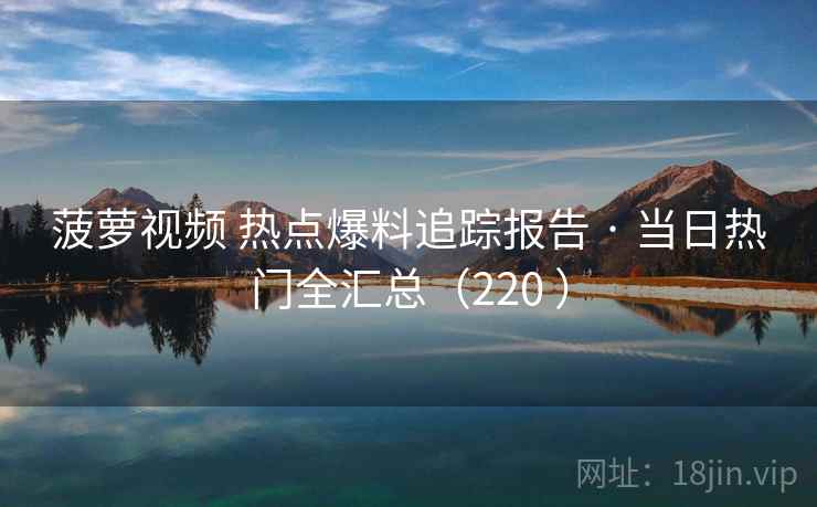 菠萝视频 热点爆料追踪报告 · 当日热门全汇总(220 ) 菠萝视频 热点爆料追踪报告 · 当日热门全汇总(220 )
