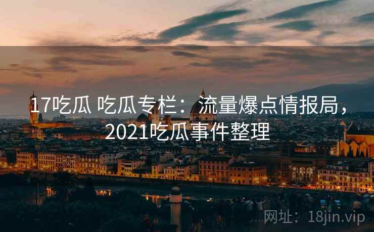 17吃瓜 吃瓜专栏：流量爆点情报局，2021吃瓜事件整理