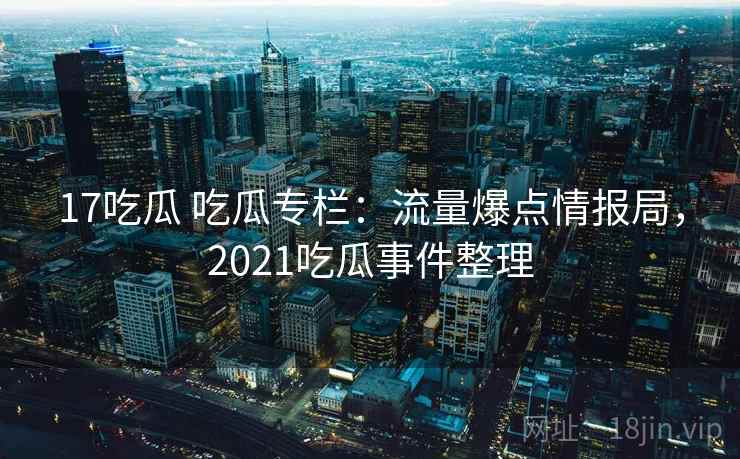 17吃瓜 吃瓜专栏：流量爆点情报局，2021吃瓜事件整理