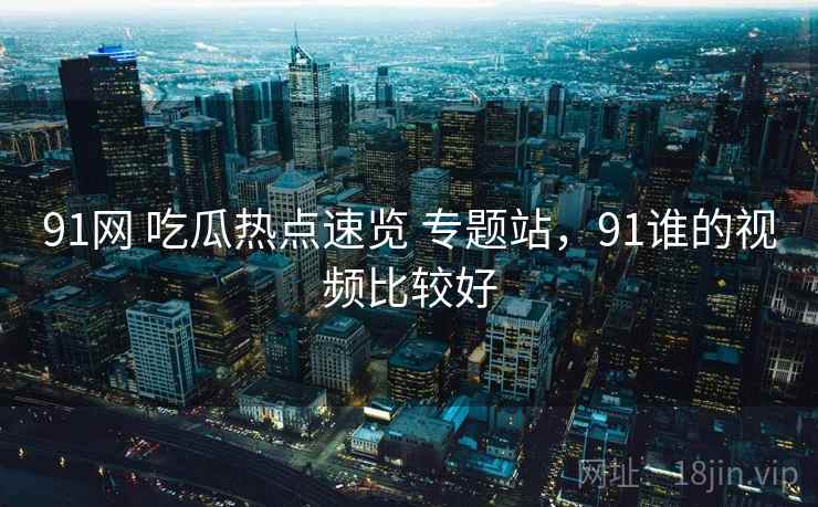 91网 吃瓜热点速览 专题站,91谁的视频比较好 91网 吃瓜热点速览 专题站,91谁的视频比较好